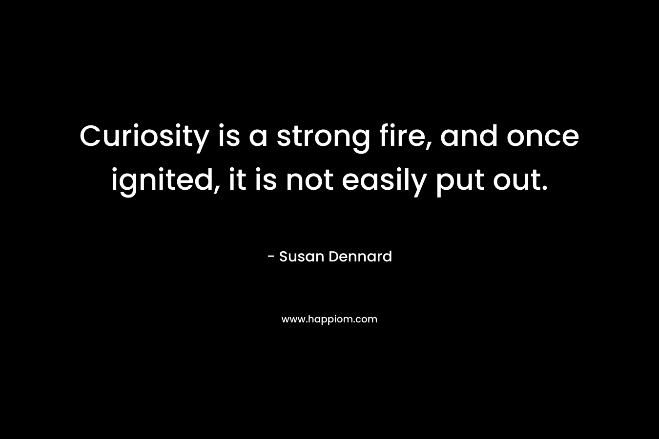 Curiosity is a strong fire, and once ignited, it is not easily put out. – Susan Dennard