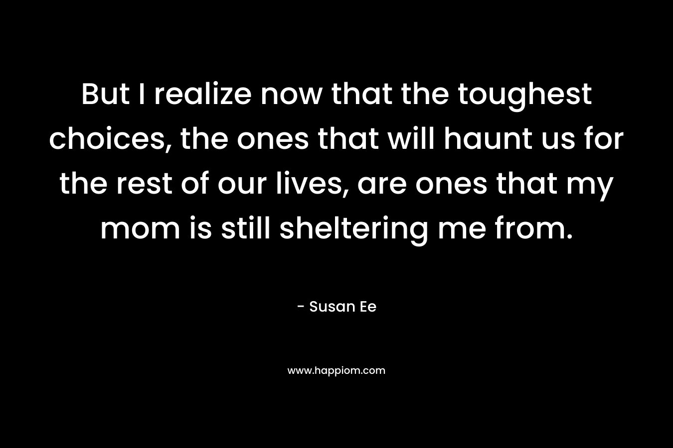 But I realize now that the toughest choices, the ones that will haunt us for the rest of our lives, are ones that my mom is still sheltering me from.