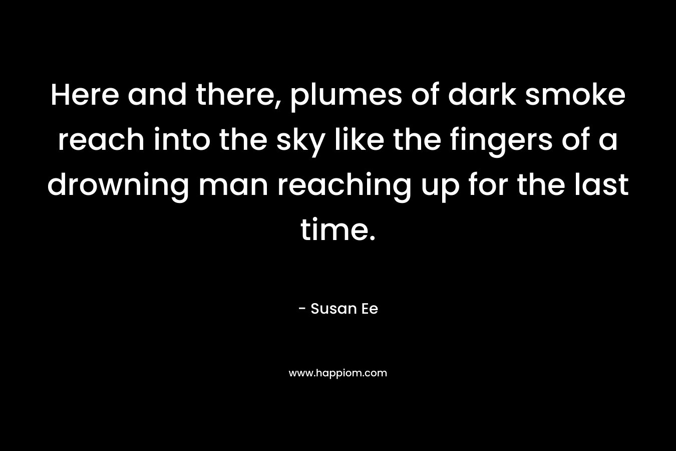 Here and there, plumes of dark smoke reach into the sky like the fingers of a drowning man reaching up for the last time. – Susan Ee