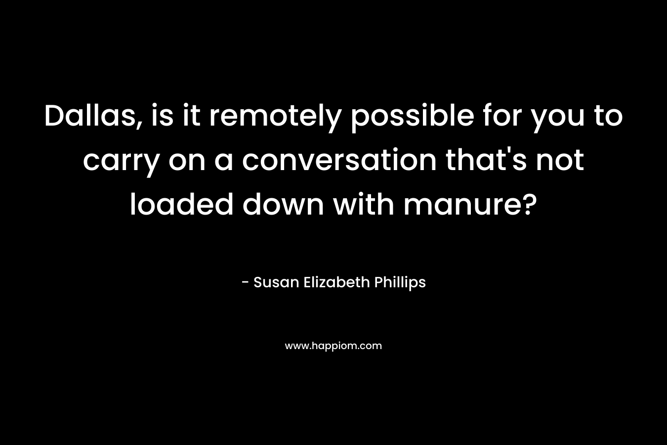 Dallas, is it remotely possible for you to carry on a conversation that's not loaded down with manure?