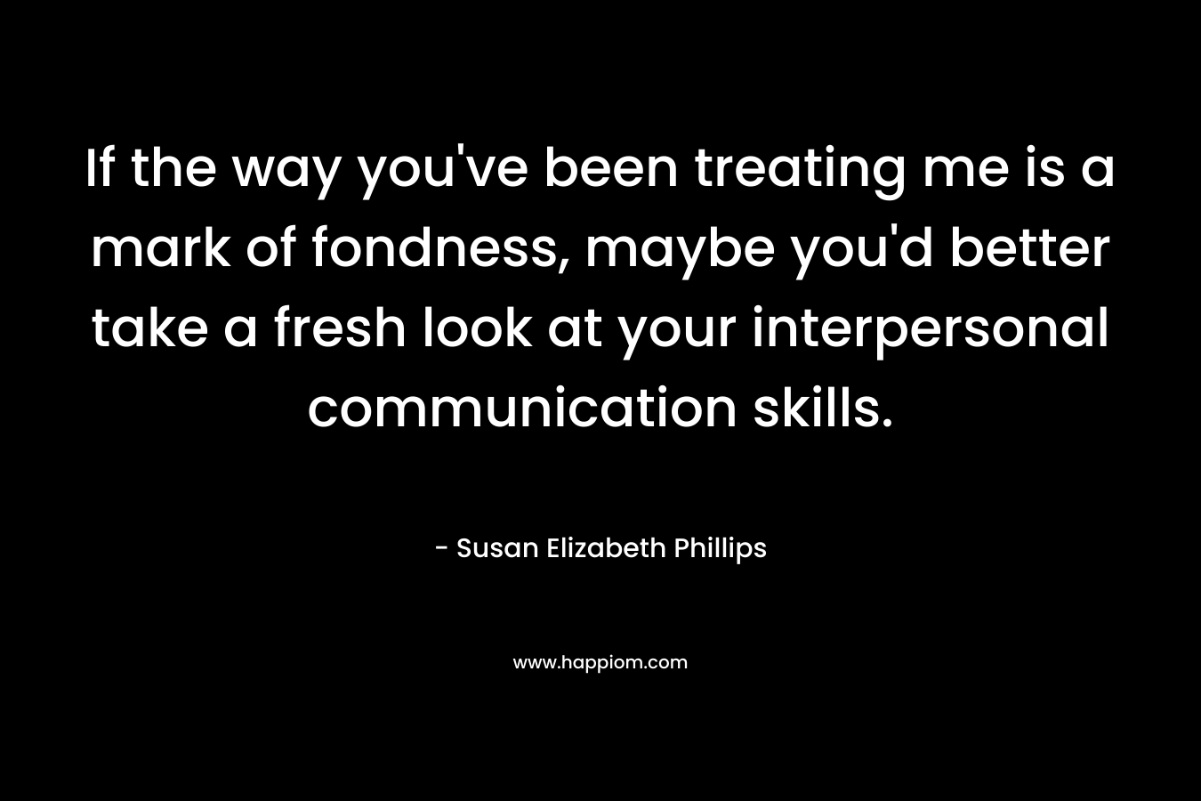 If the way you’ve been treating me is a mark of fondness, maybe you’d better take a fresh look at your interpersonal communication skills. – Susan Elizabeth Phillips