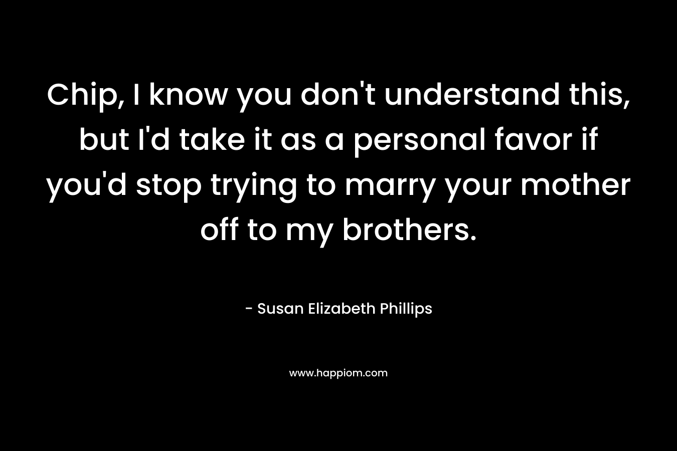 Chip, I know you don’t understand this, but I’d take it as a personal favor if you’d stop trying to marry your mother off to my brothers. – Susan Elizabeth Phillips