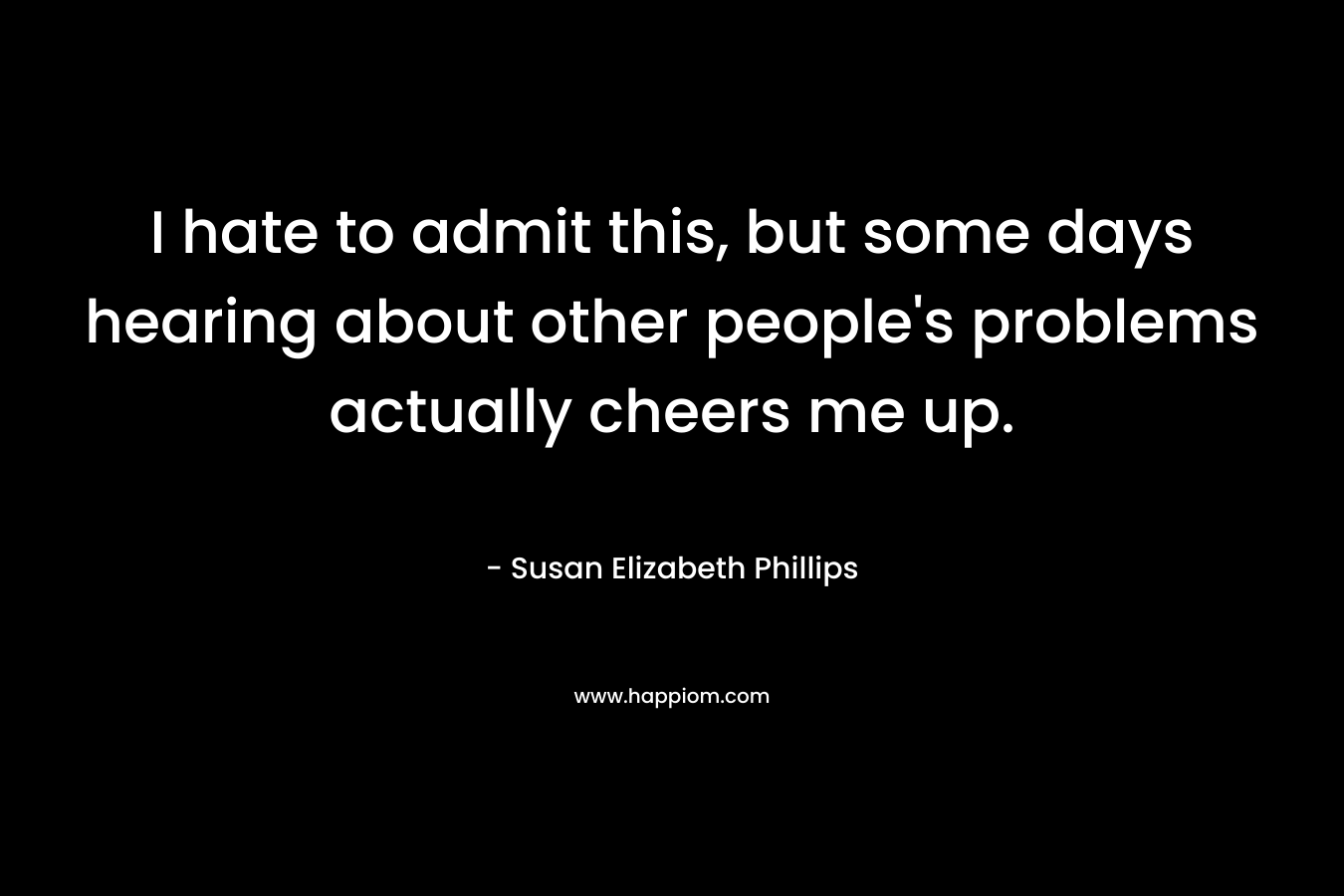 I hate to admit this, but some days hearing about other people’s problems actually cheers me up. – Susan Elizabeth Phillips