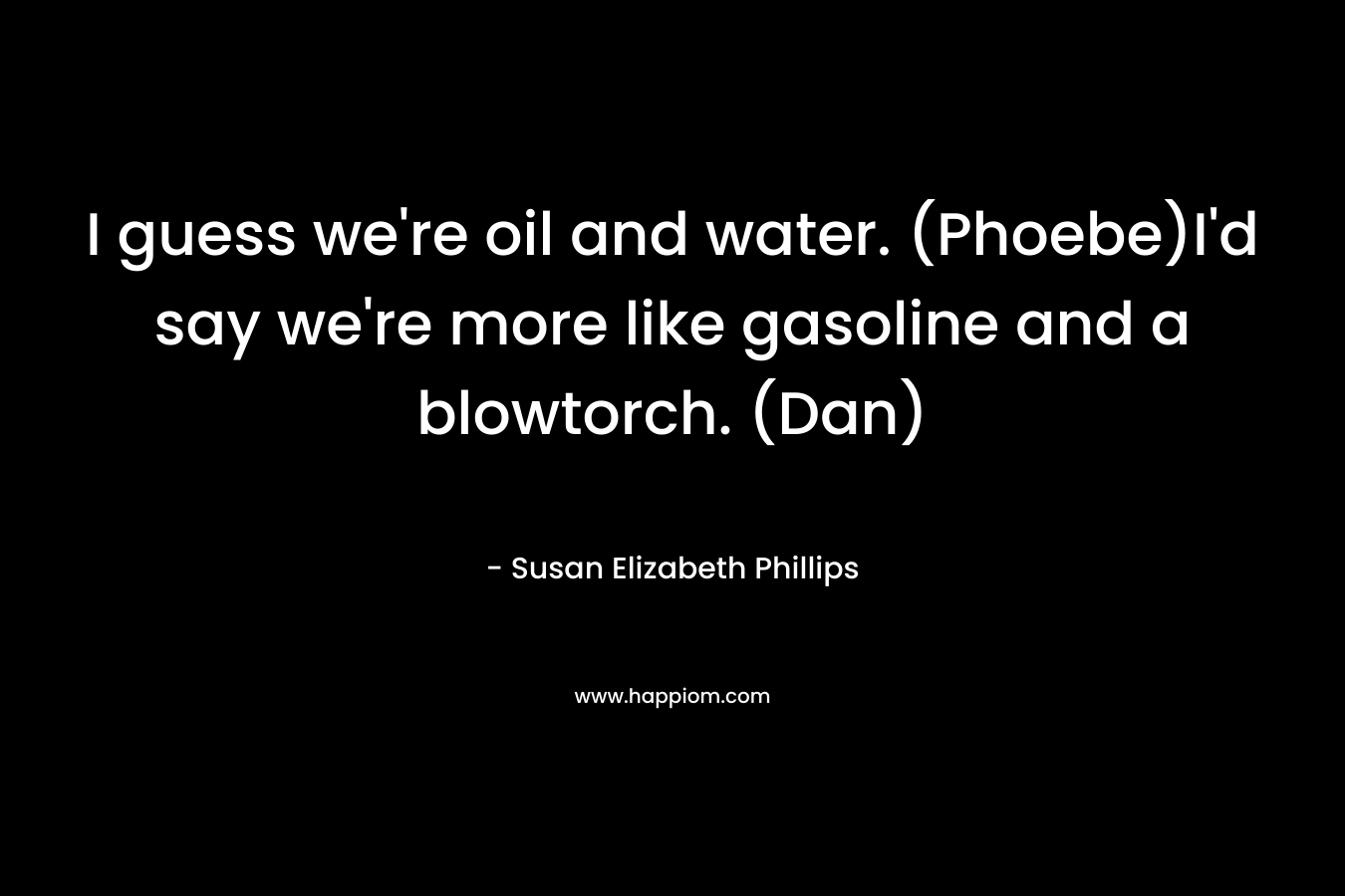 I guess we're oil and water. (Phoebe)I'd say we're more like gasoline and a blowtorch. (Dan)