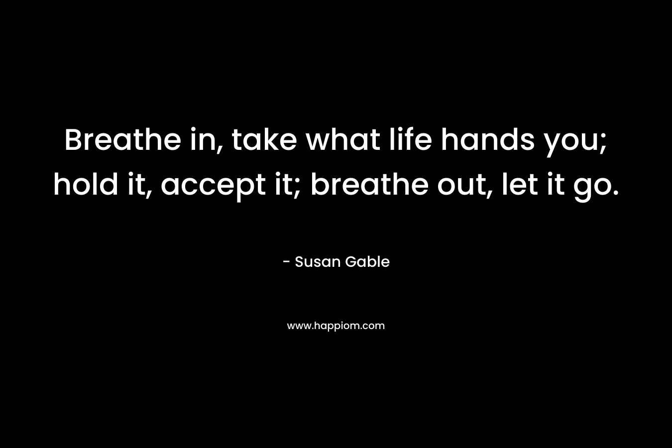 Breathe in, take what life hands you; hold it, accept it; breathe out, let it go.