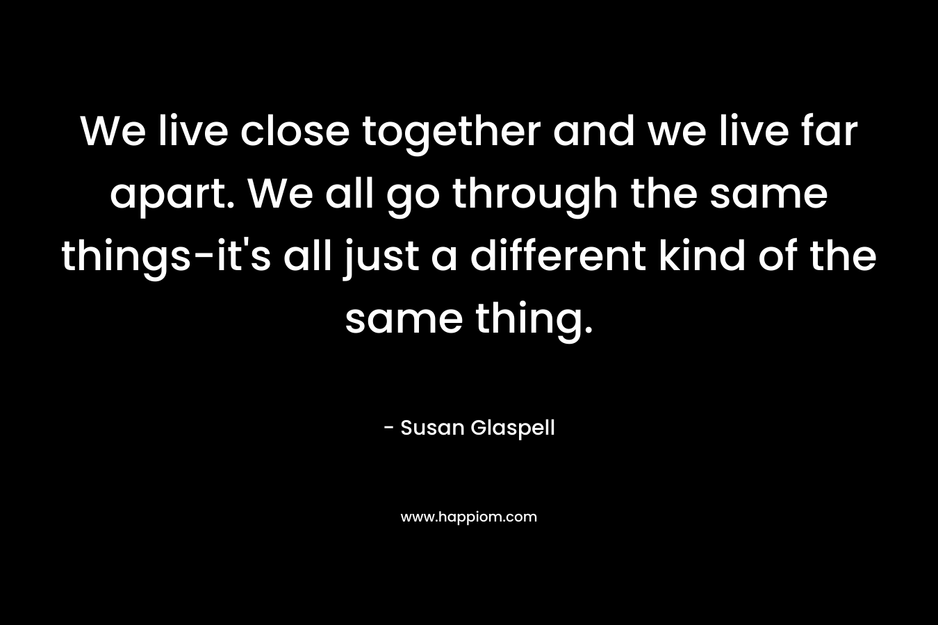 We live close together and we live far apart. We all go through the same things-it’s all just a different kind of the same thing. – Susan Glaspell