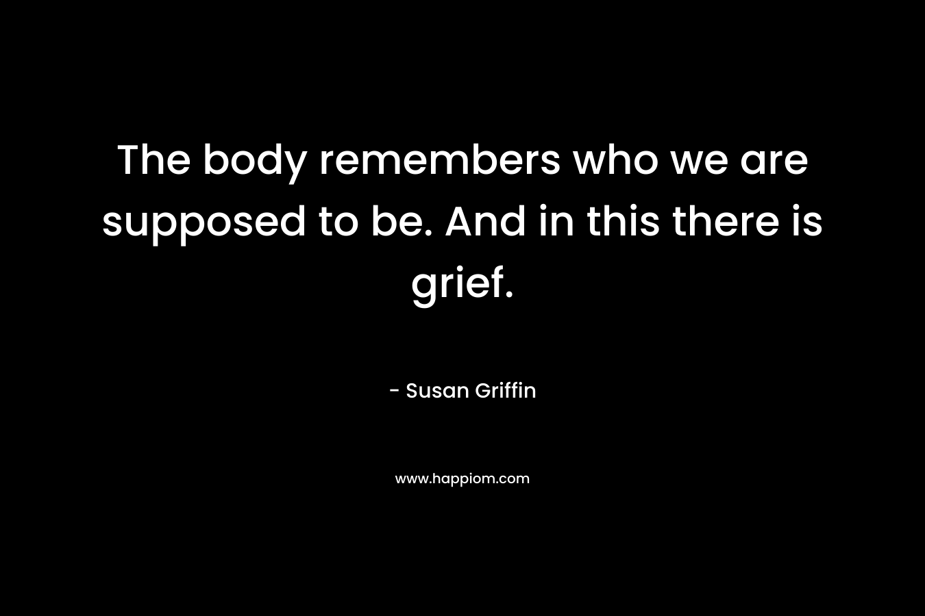 The body remembers who we are supposed to be. And in this there is grief. – Susan Griffin
