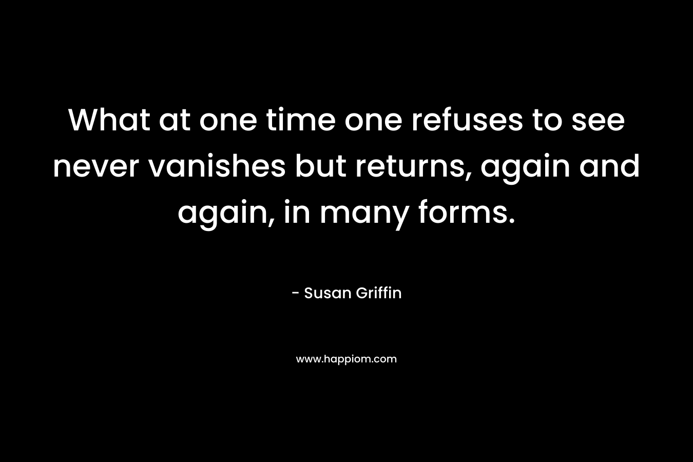 What at one time one refuses to see never vanishes but returns, again and again, in many forms. – Susan Griffin