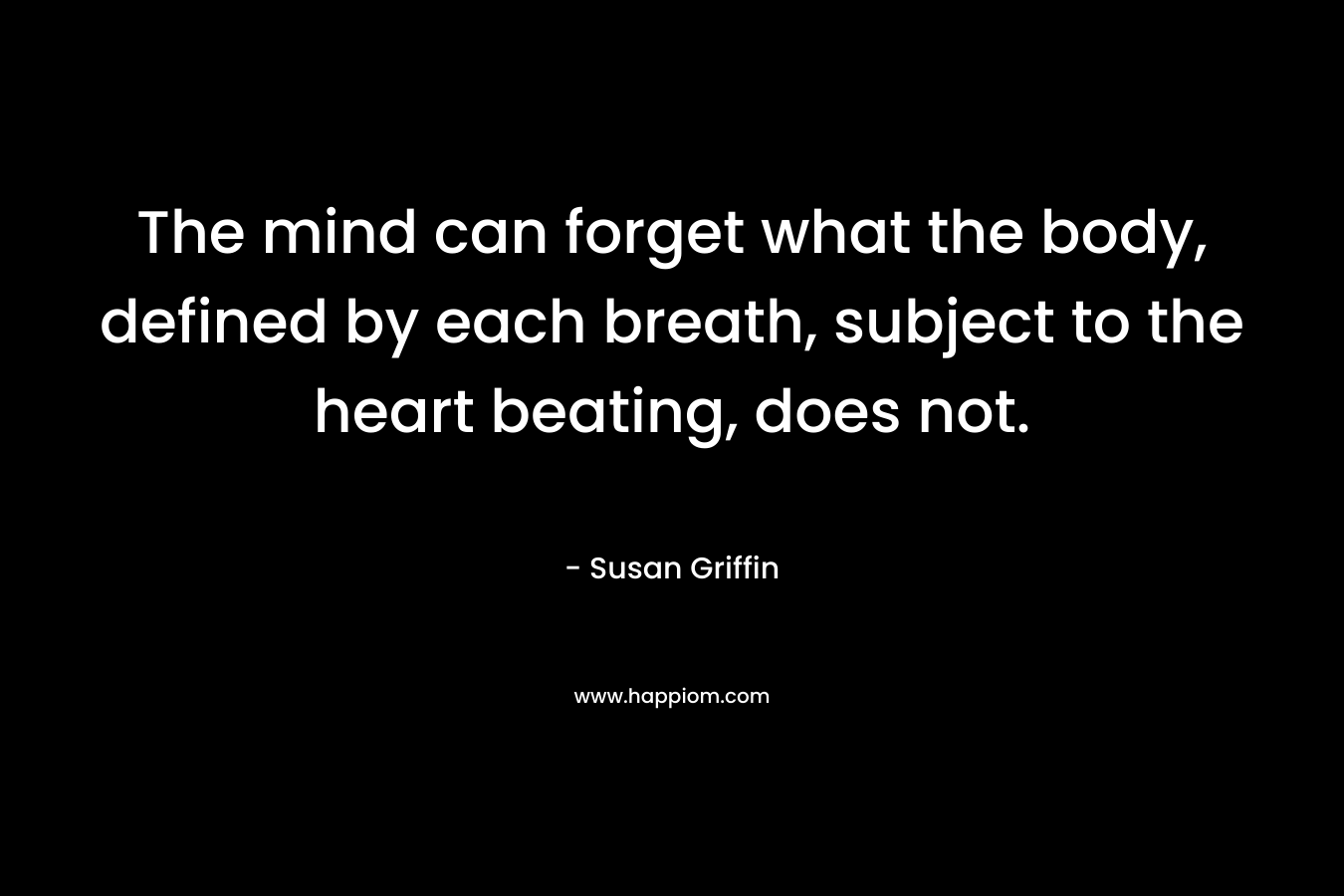 The mind can forget what the body, defined by each breath, subject to the heart beating, does not. – Susan Griffin