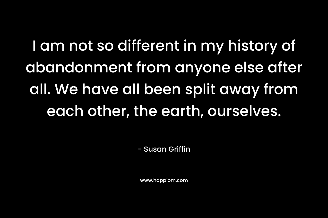 I am not so different in my history of abandonment from anyone else after all. We have all been split away from each other, the earth, ourselves. – Susan Griffin