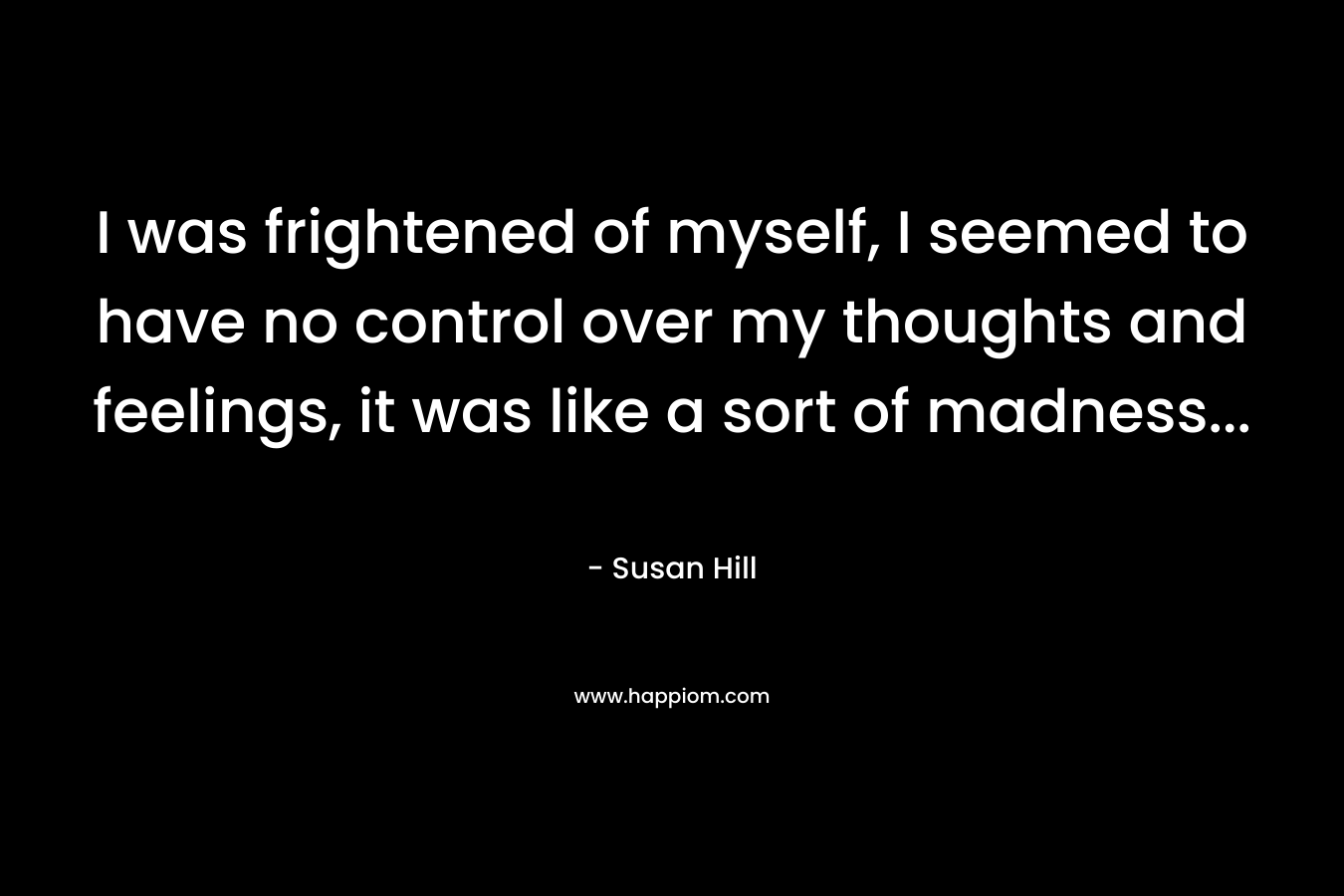 I was frightened of myself, I seemed to have no control over my thoughts and feelings, it was like a sort of madness… – Susan Hill