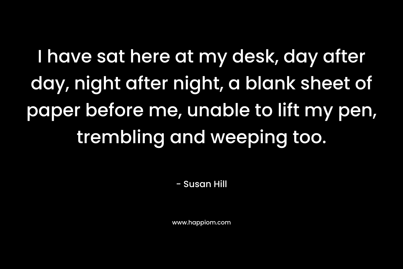 I have sat here at my desk, day after day, night after night, a blank sheet of paper before me, unable to lift my pen, trembling and weeping too. – Susan Hill