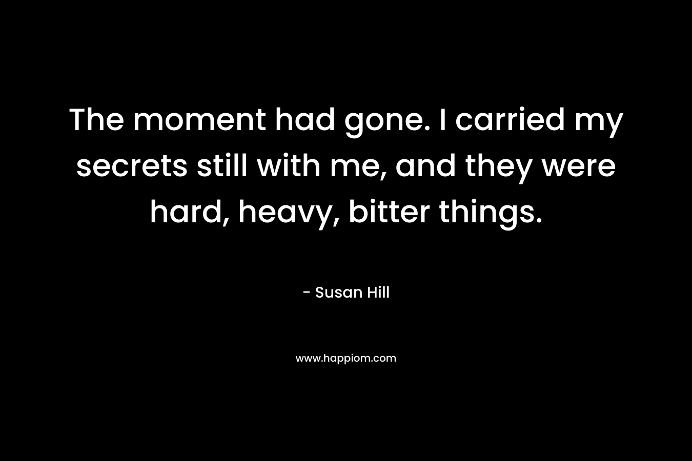 The moment had gone. I carried my secrets still with me, and they were hard, heavy, bitter things. – Susan Hill