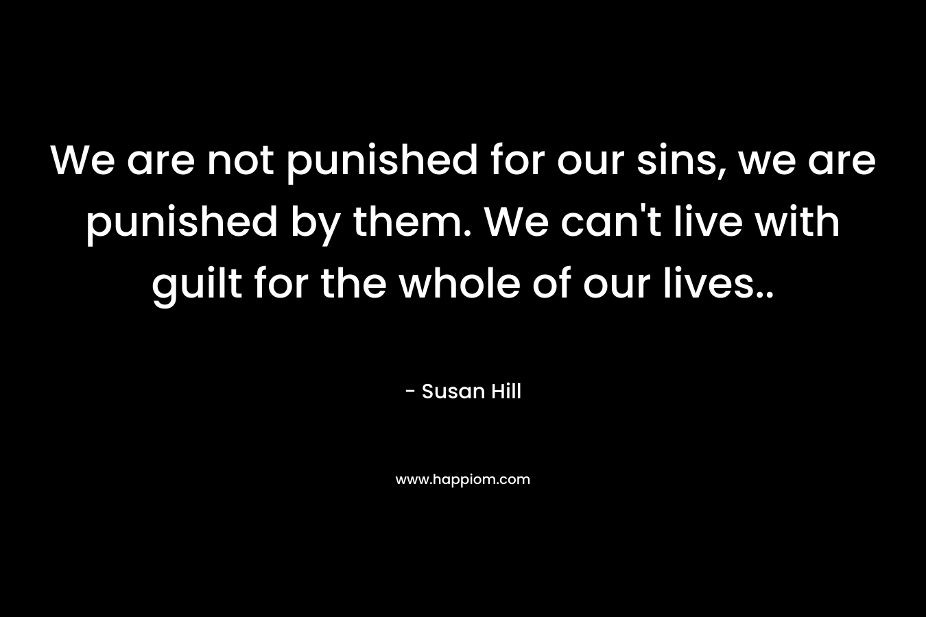 We are not punished for our sins, we are punished by them. We can’t live with guilt for the whole of our lives.. – Susan Hill