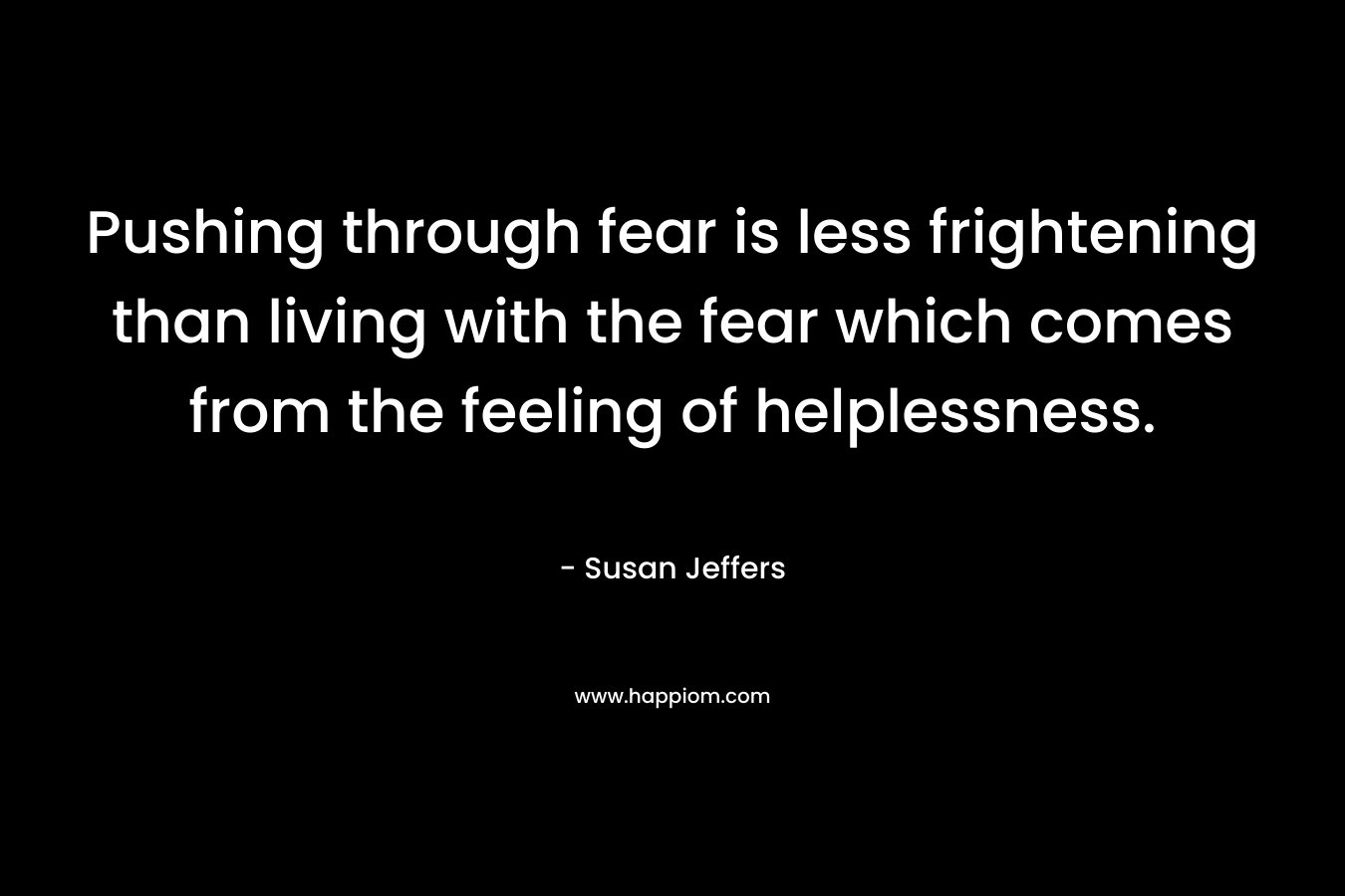 Pushing through fear is less frightening than living with the fear which comes from the feeling of helplessness. – Susan Jeffers