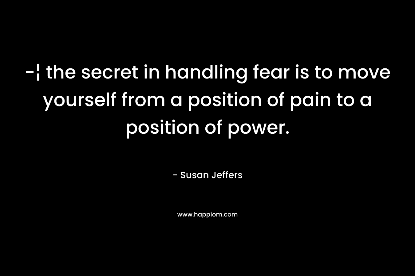 -¦ the secret in handling fear is to move yourself from a position of pain to a position of power. – Susan Jeffers