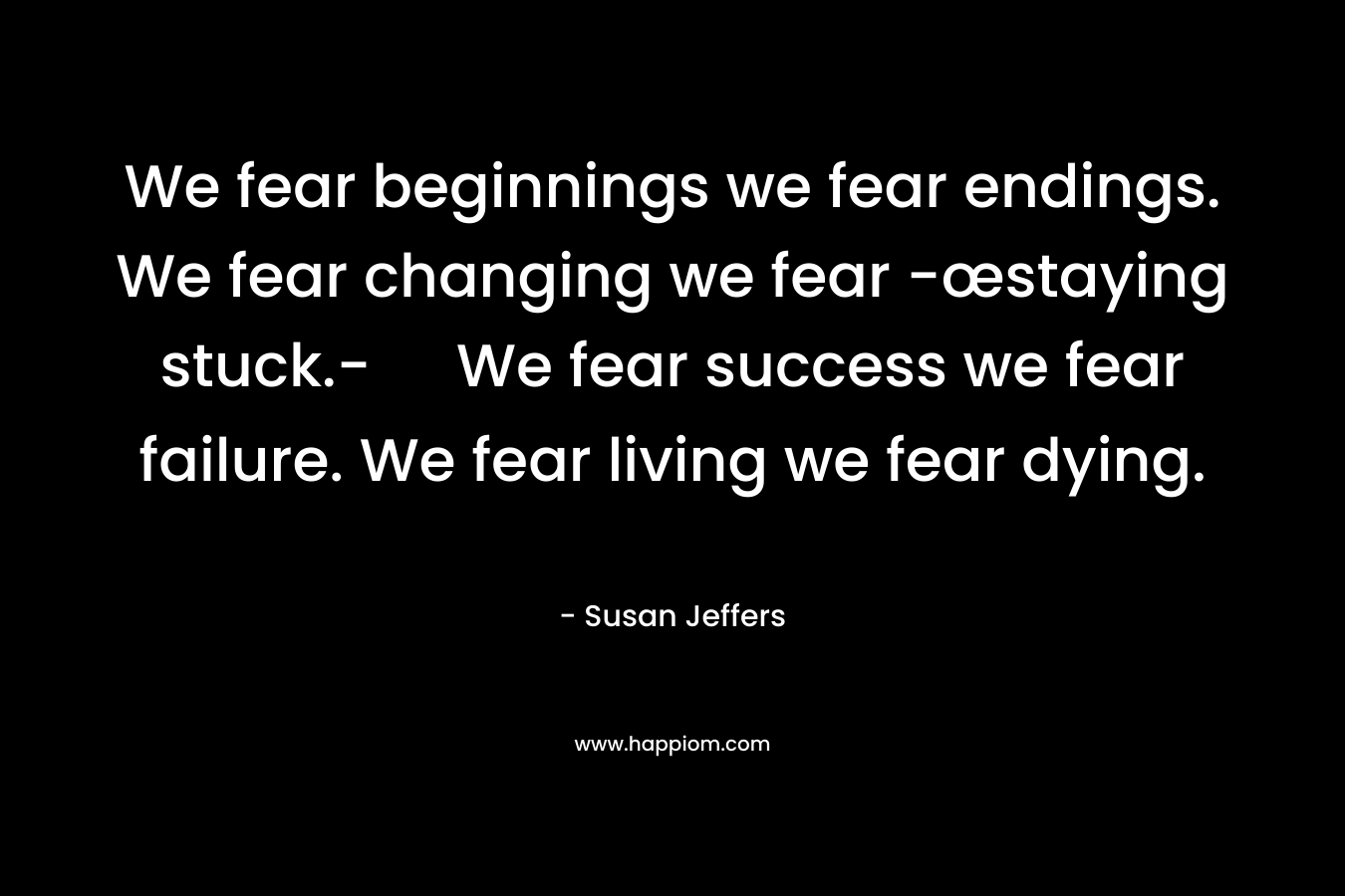 We fear beginnings we fear endings. We fear changing we fear -œstaying stuck.- We fear success we fear failure. We fear living we fear dying.