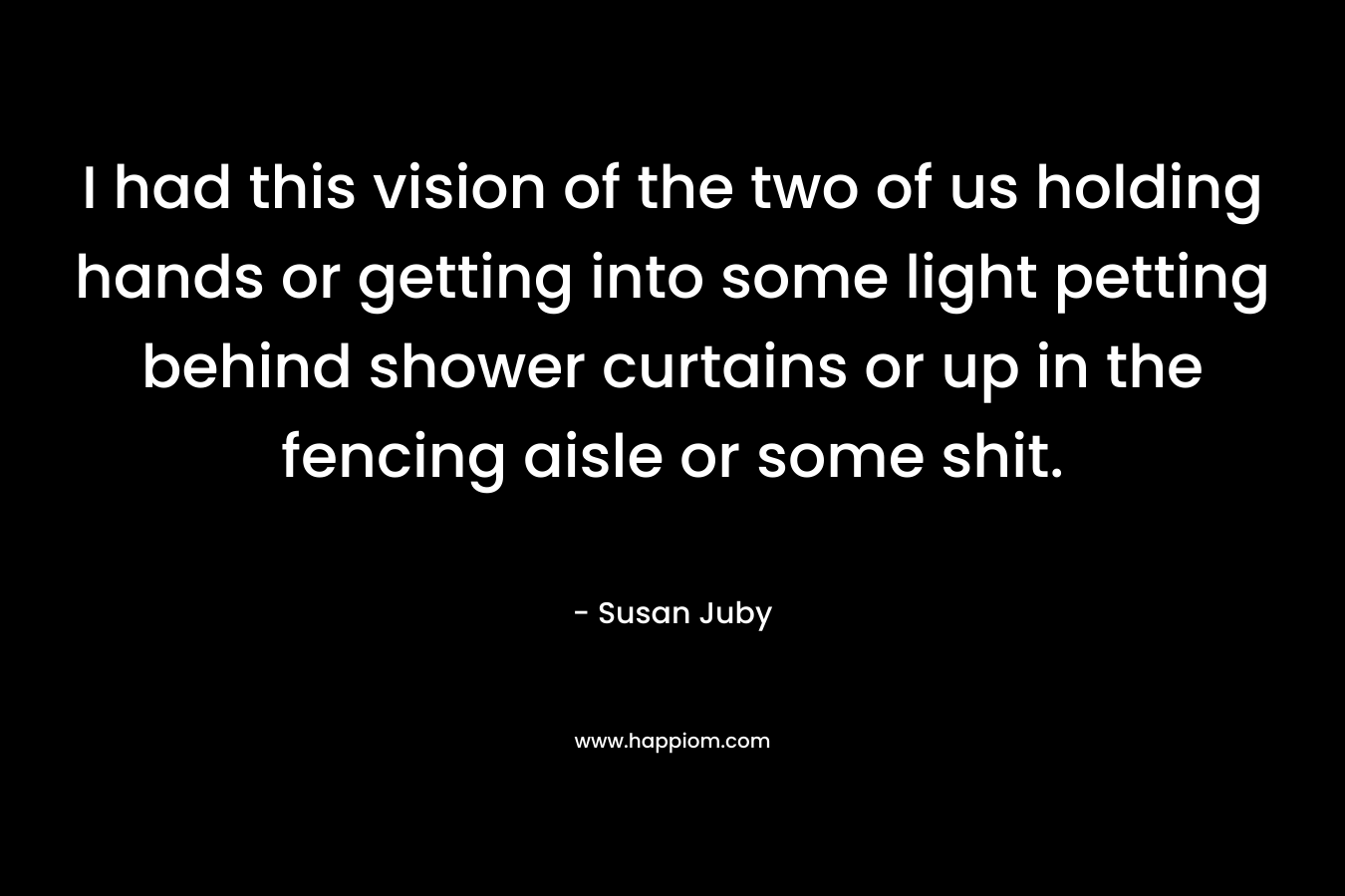 I had this vision of the two of us holding hands or getting into some light petting behind shower curtains or up in the fencing aisle or some shit. – Susan Juby