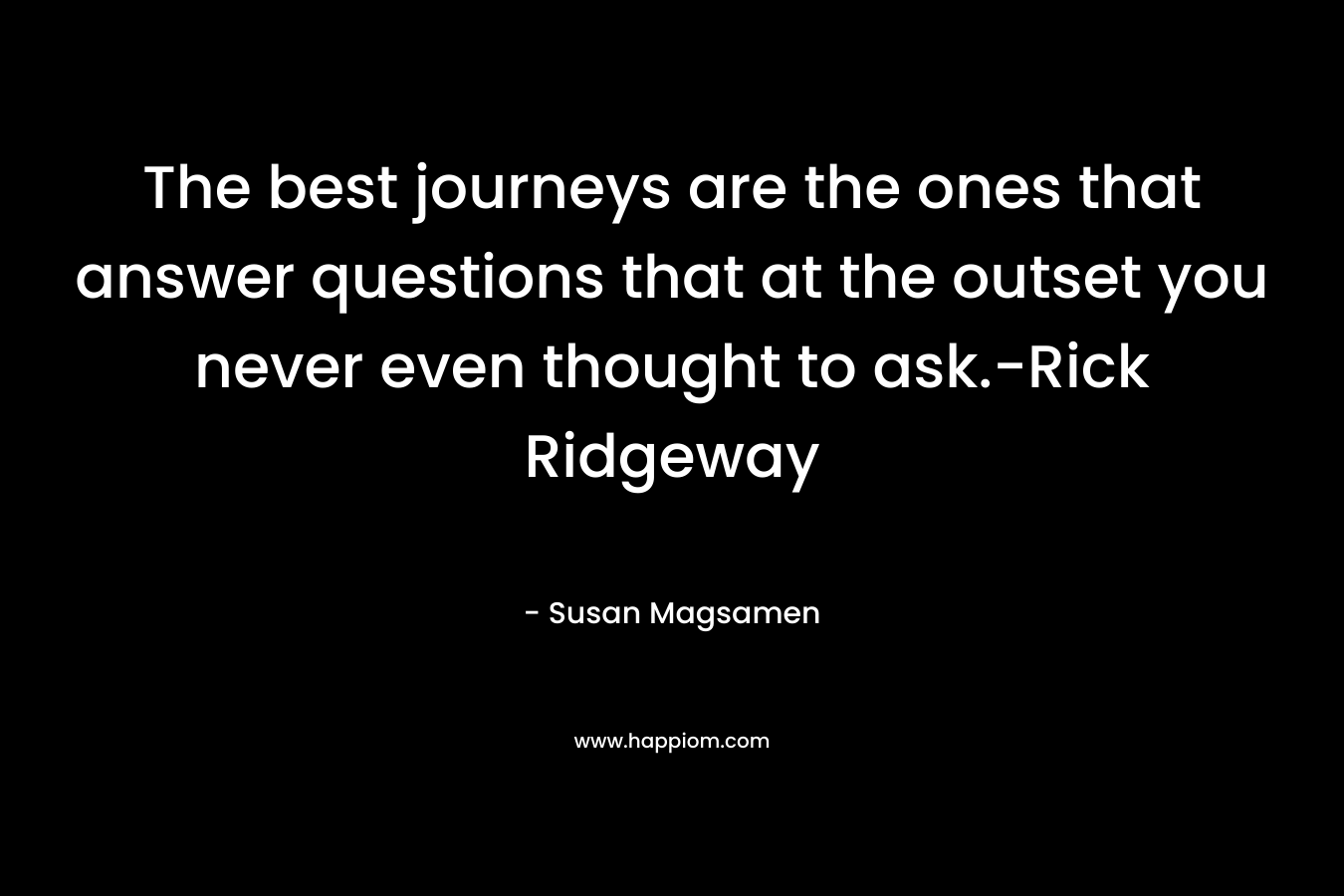 The best journeys are the ones that answer questions that at the outset you never even thought to ask.-Rick Ridgeway – Susan Magsamen