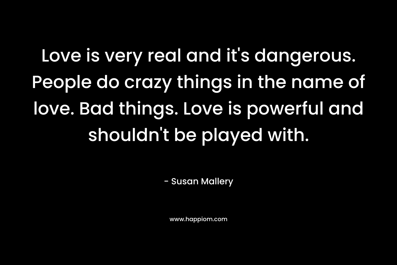 Love is very real and it’s dangerous. People do crazy things in the name of love. Bad things. Love is powerful and shouldn’t be played with. – Susan Mallery
