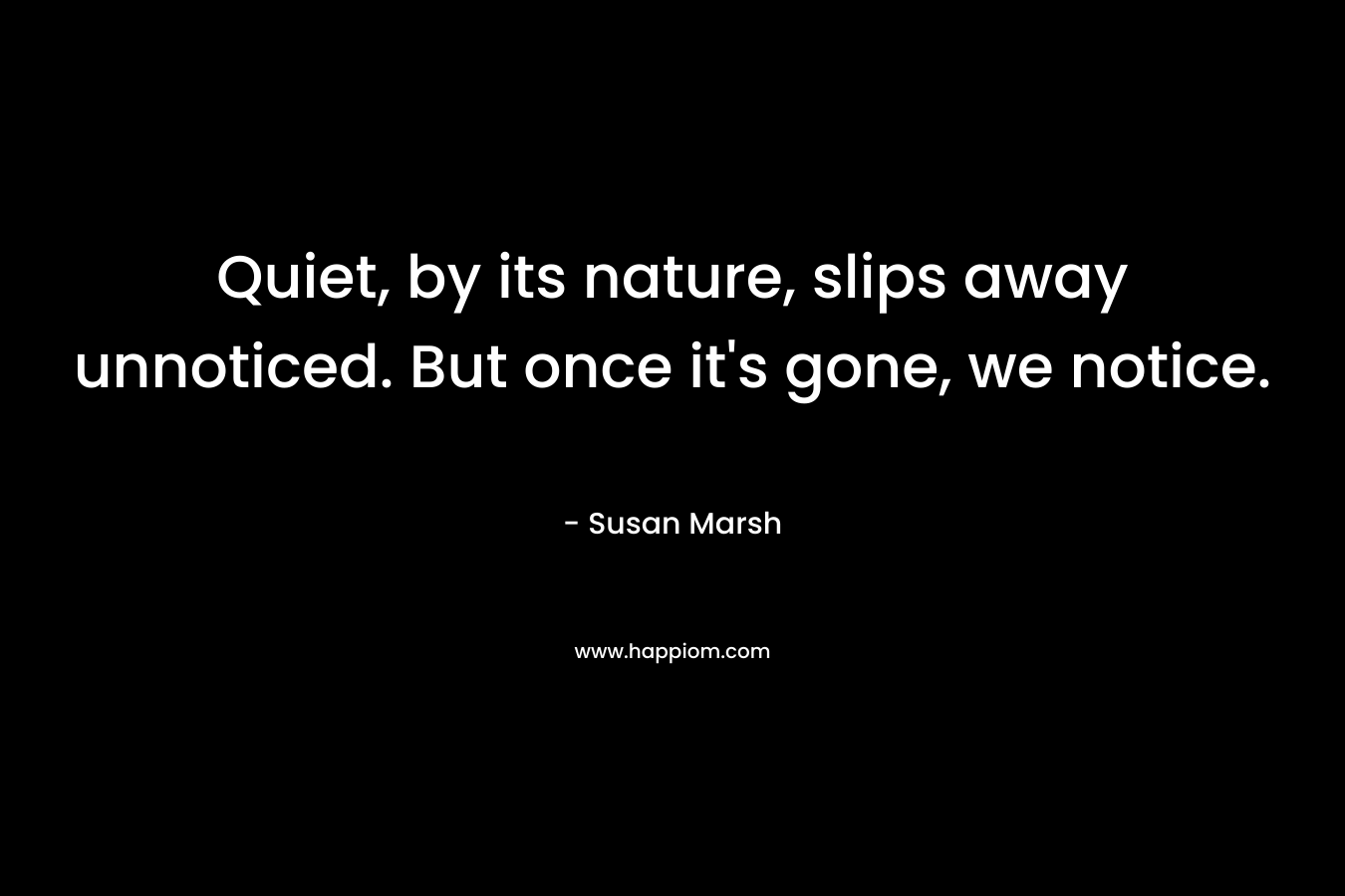 Quiet, by its nature, slips away unnoticed. But once it’s gone, we notice. – Susan  Marsh