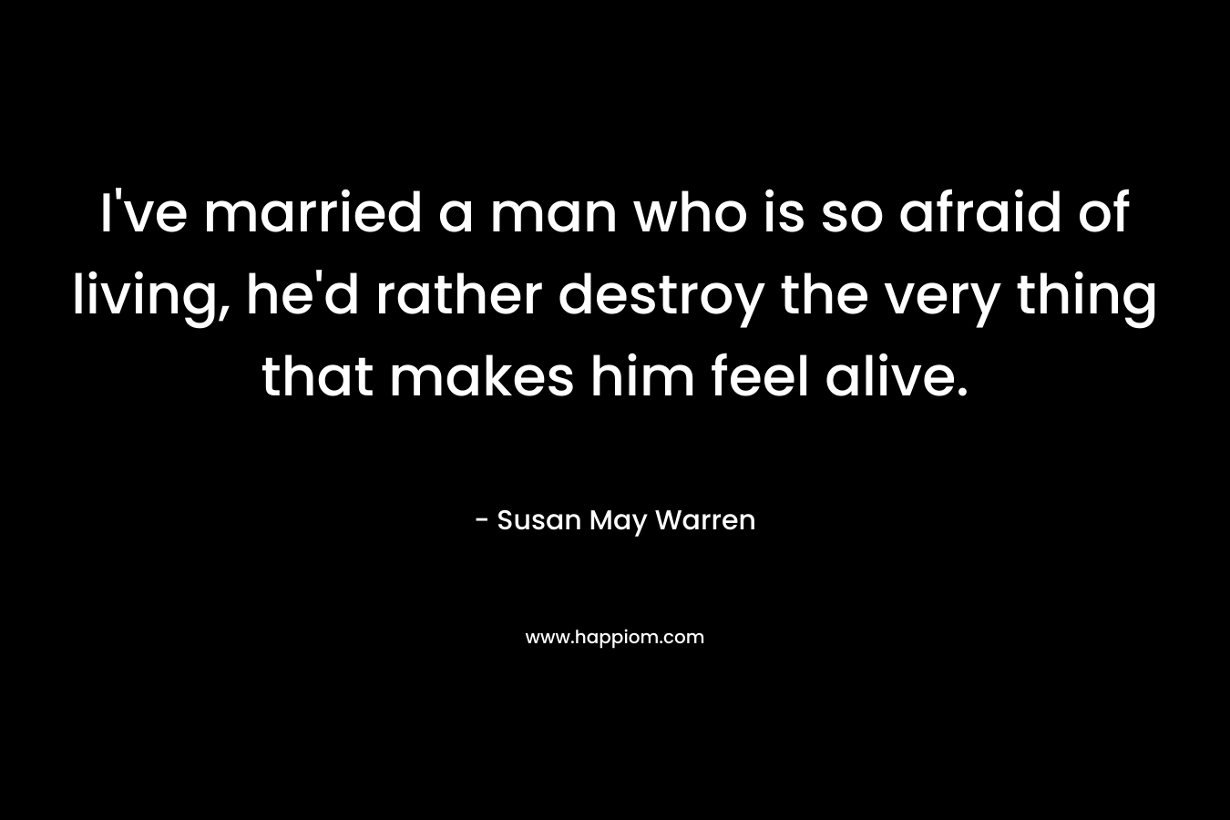 I’ve married a man who is so afraid of living, he’d rather destroy the very thing that makes him feel alive. – Susan May Warren