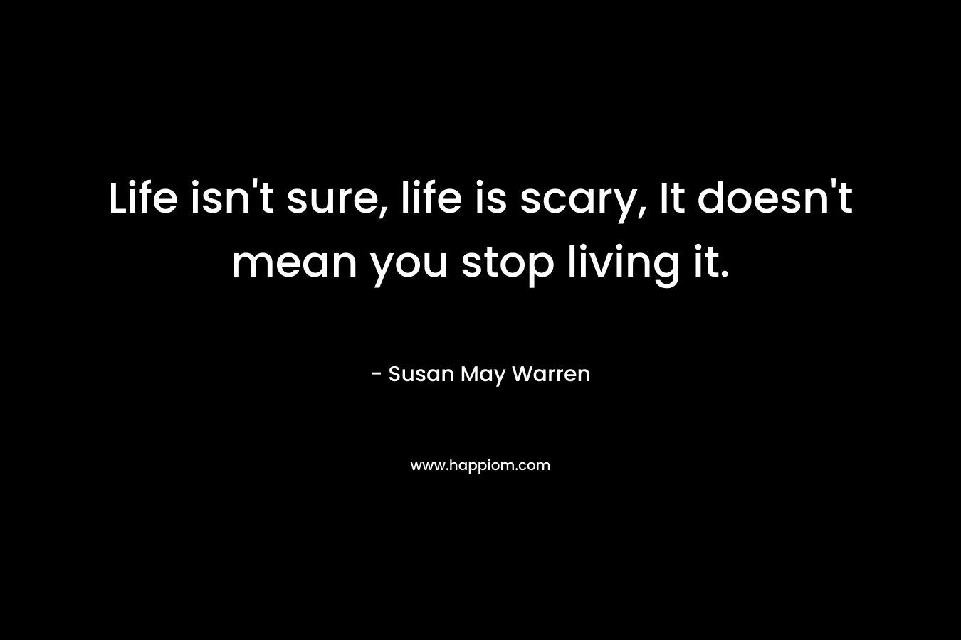 Life isn’t sure, life is scary, It doesn’t mean you stop living it. – Susan May Warren