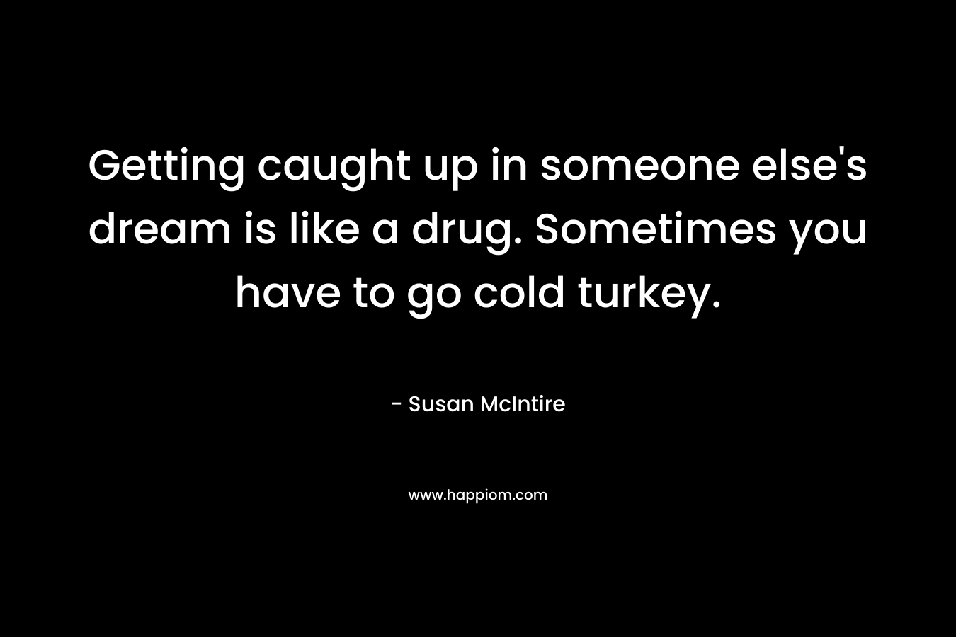 Getting caught up in someone else’s dream is like a drug. Sometimes you have to go cold turkey. – Susan McIntire