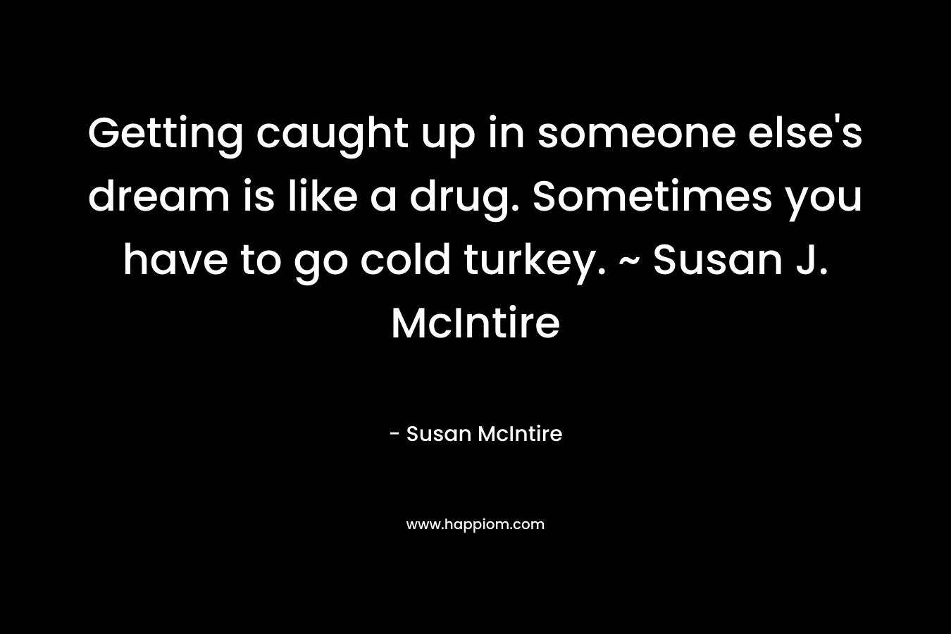 Getting caught up in someone else’s dream is like a drug. Sometimes you have to go cold turkey. ~ Susan J. McIntire – Susan McIntire