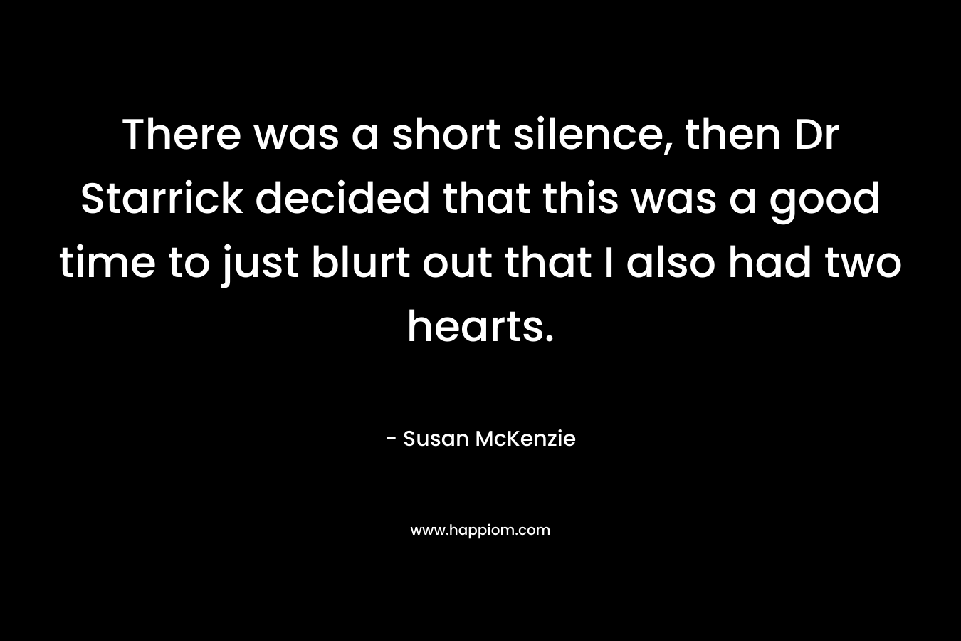 There was a short silence, then Dr Starrick decided that this was a good time to just blurt out that I also had two hearts. – Susan   McKenzie