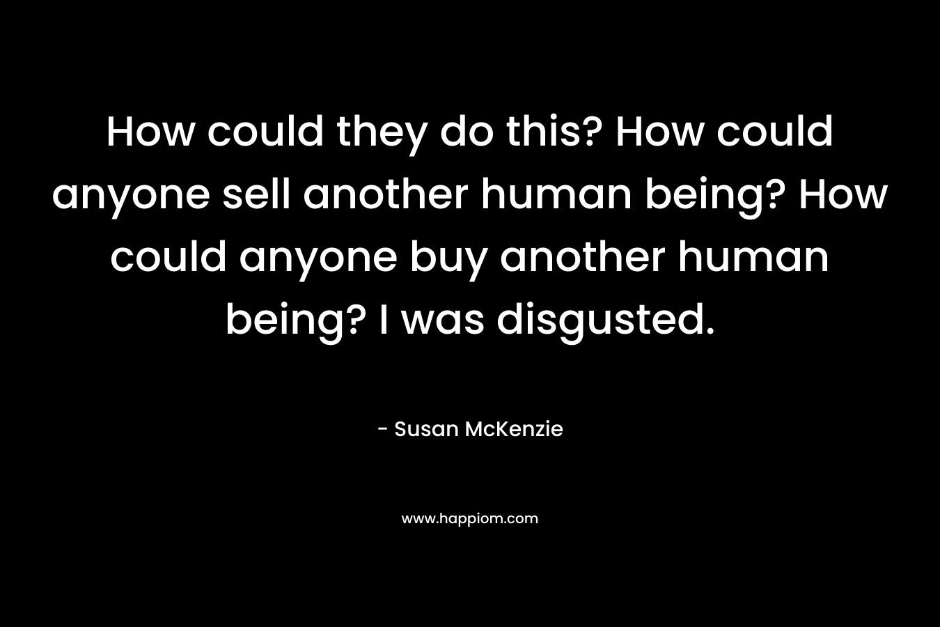 How could they do this? How could anyone sell another human being? How could anyone buy another human being? I was disgusted. – Susan McKenzie