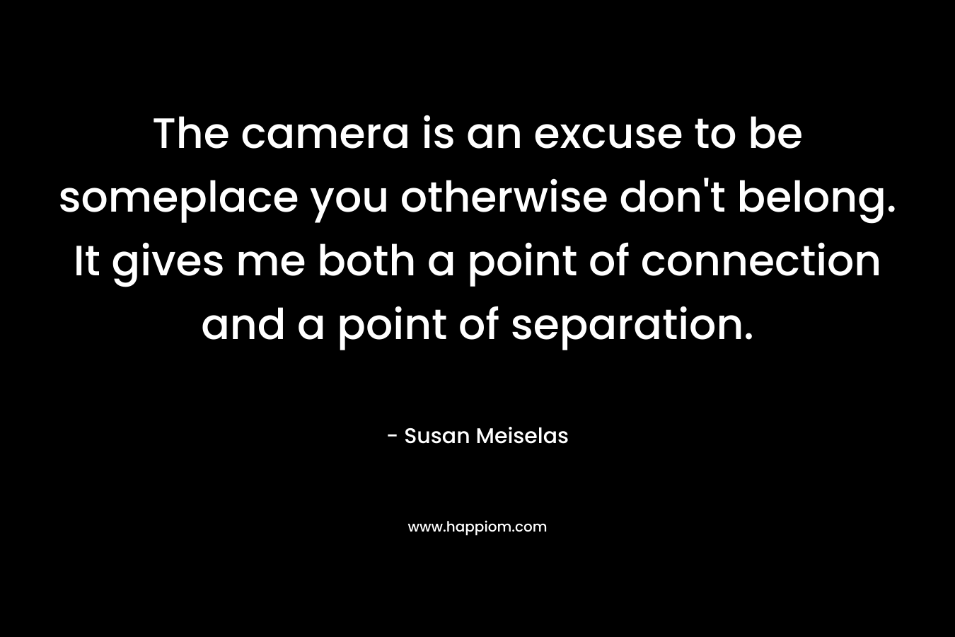 The camera is an excuse to be someplace you otherwise don’t belong. It gives me both a point of connection and a point of separation. – Susan Meiselas
