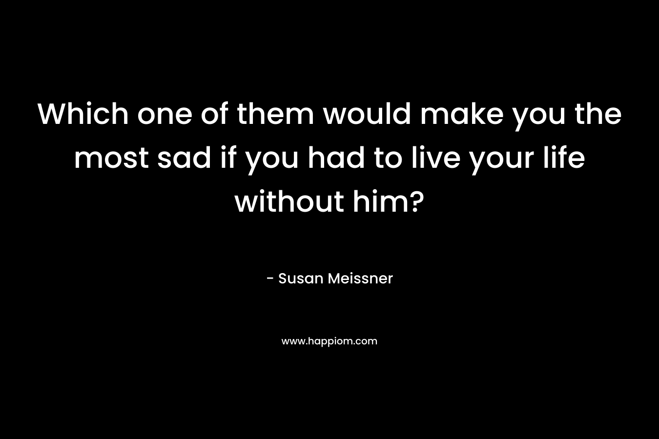 Which one of them would make you the most sad if you had to live your life without him? – Susan Meissner