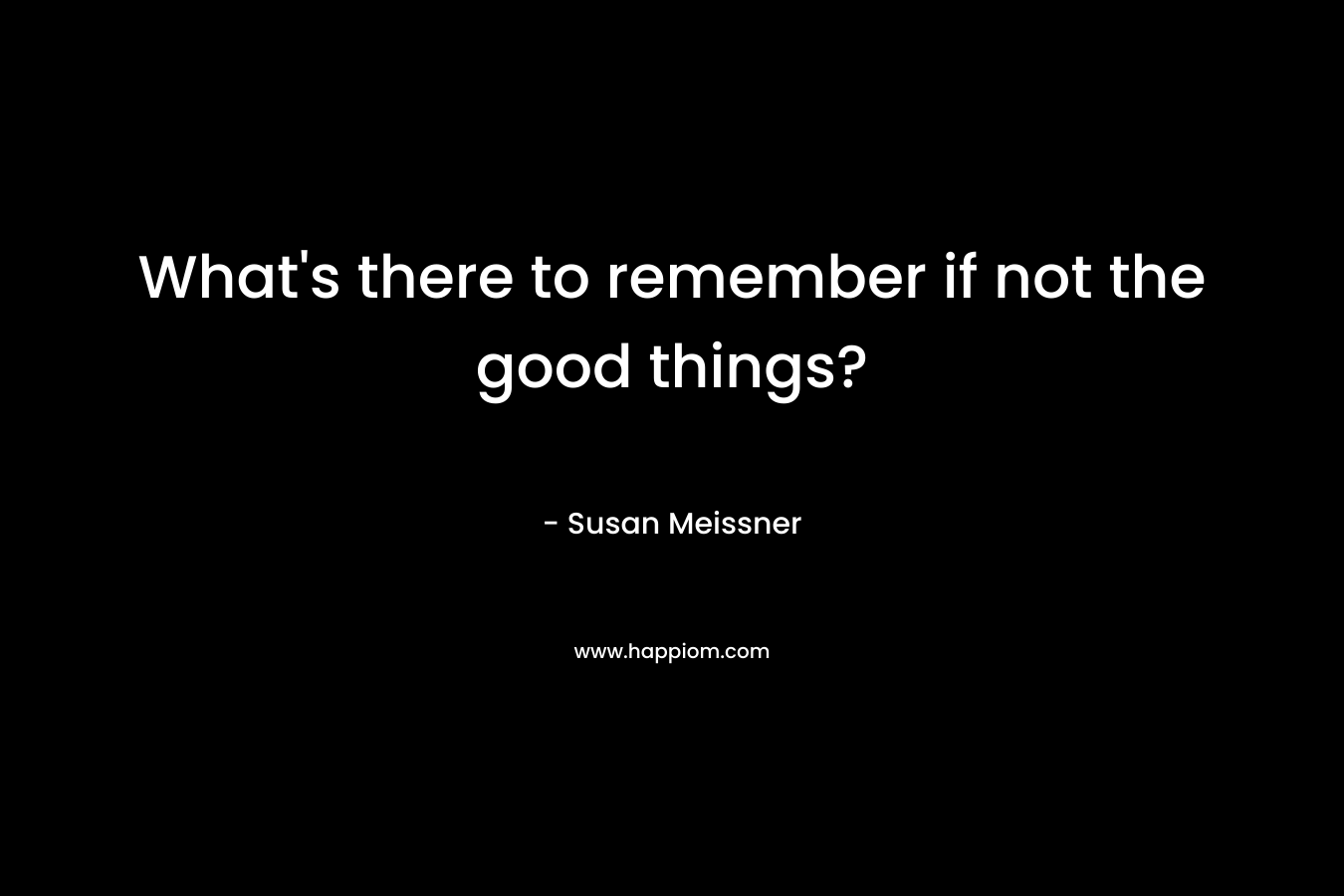 What’s there to remember if not the good things? – Susan Meissner