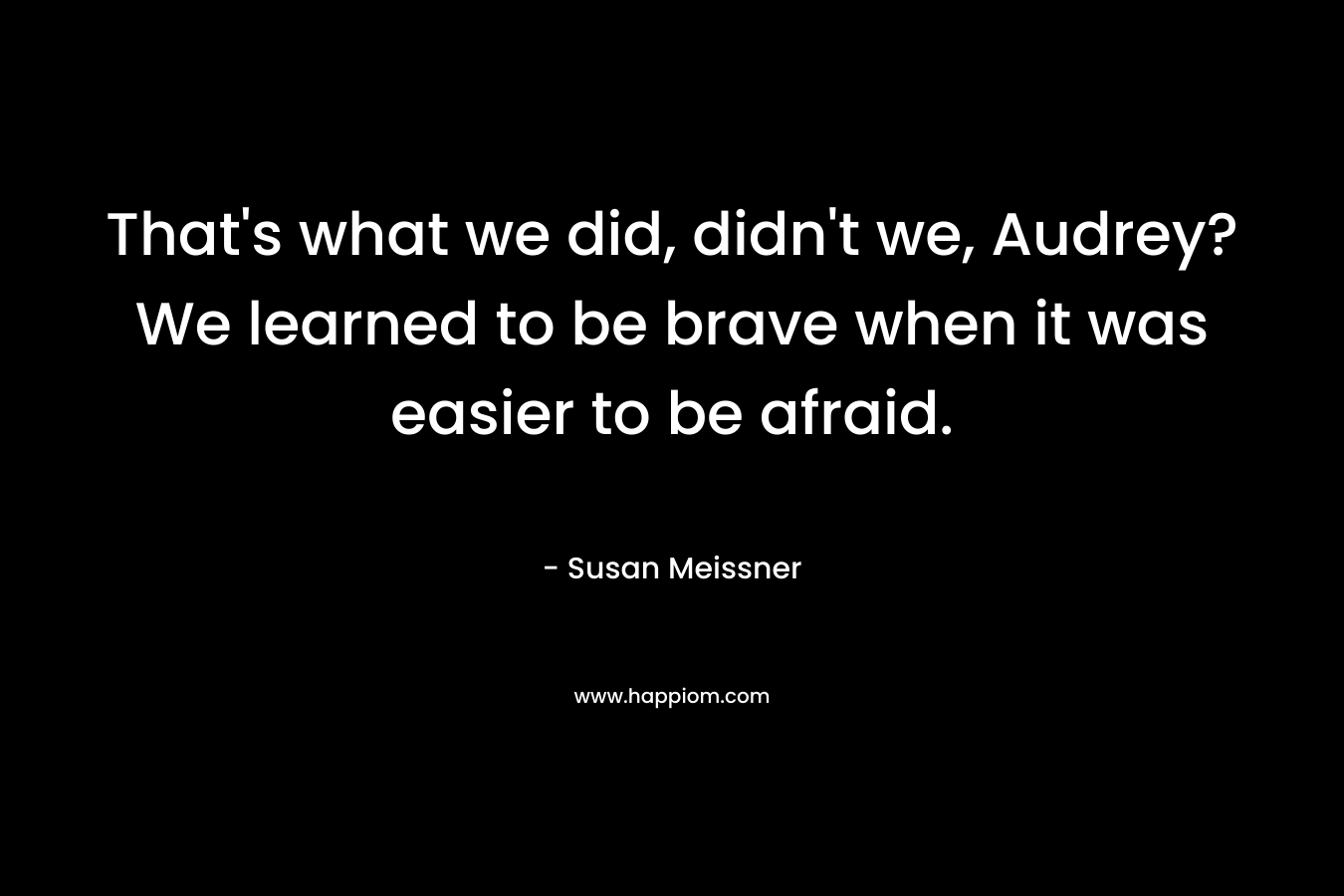 That's what we did, didn't we, Audrey? We learned to be brave when it was easier to be afraid.