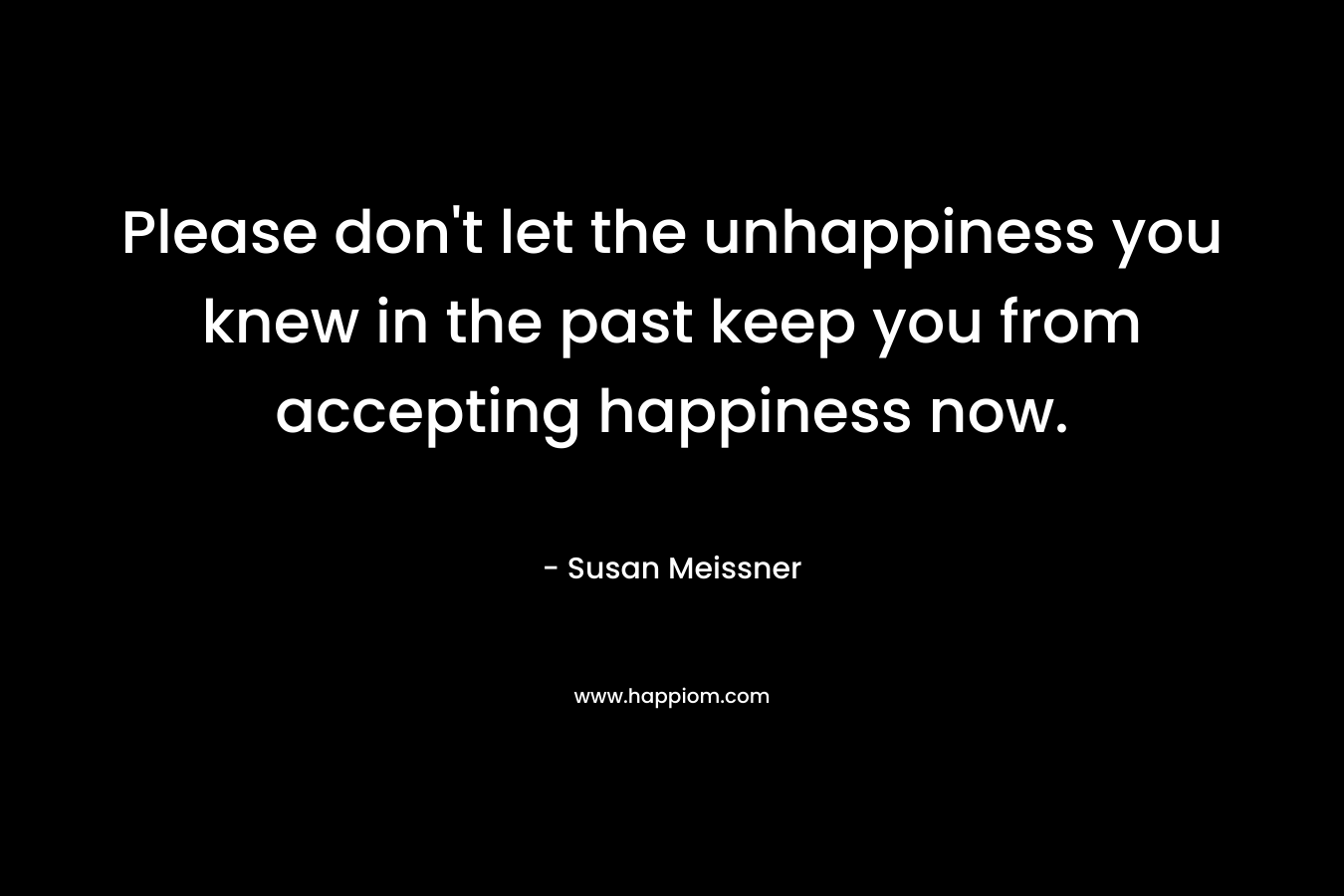 Please don’t let the unhappiness you knew in the past keep you from accepting happiness now. – Susan Meissner
