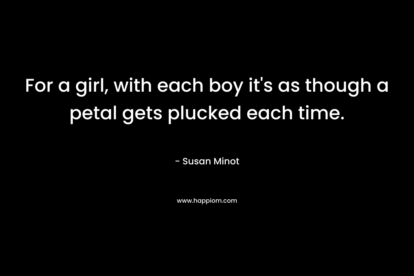 For a girl, with each boy it’s as though a petal gets plucked each time. – Susan Minot