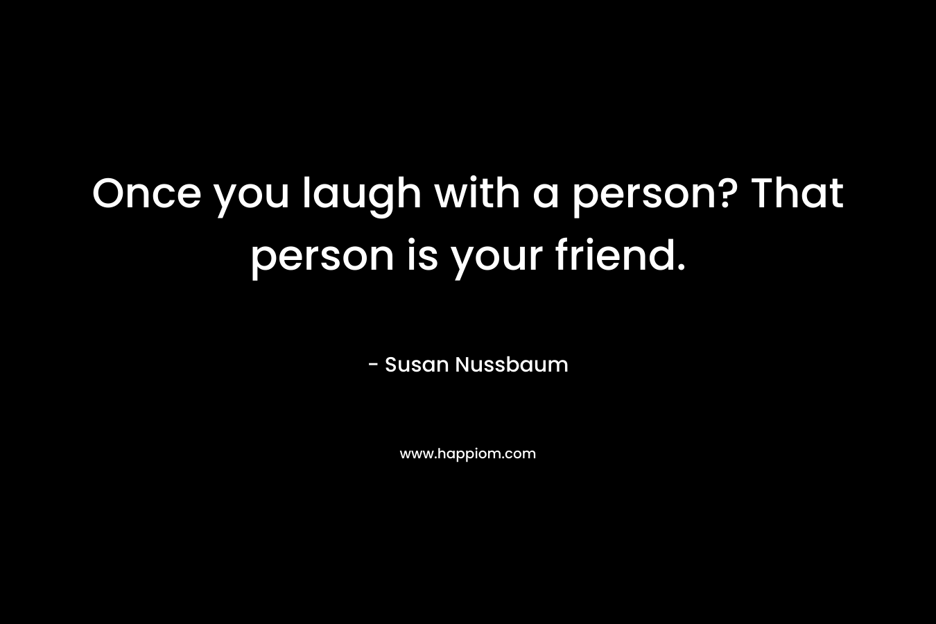 Once you laugh with a person? That person is your friend.