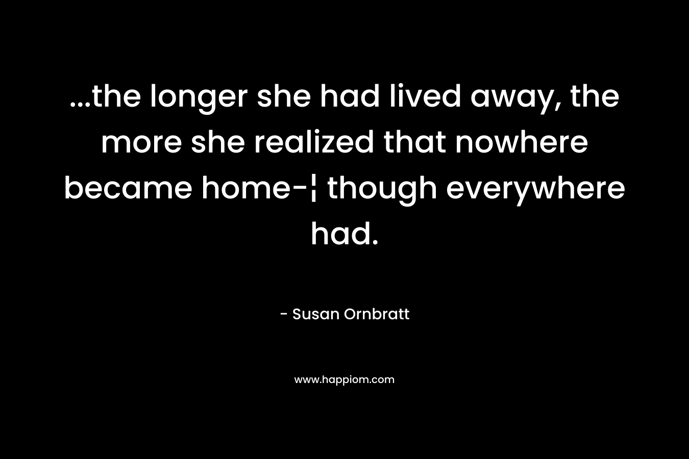 …the longer she had lived away, the more she realized that nowhere became home-¦ though everywhere had. – Susan Ornbratt
