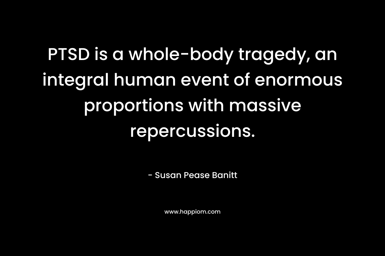 PTSD is a whole-body tragedy, an integral human event of enormous proportions with massive repercussions. – Susan Pease Banitt