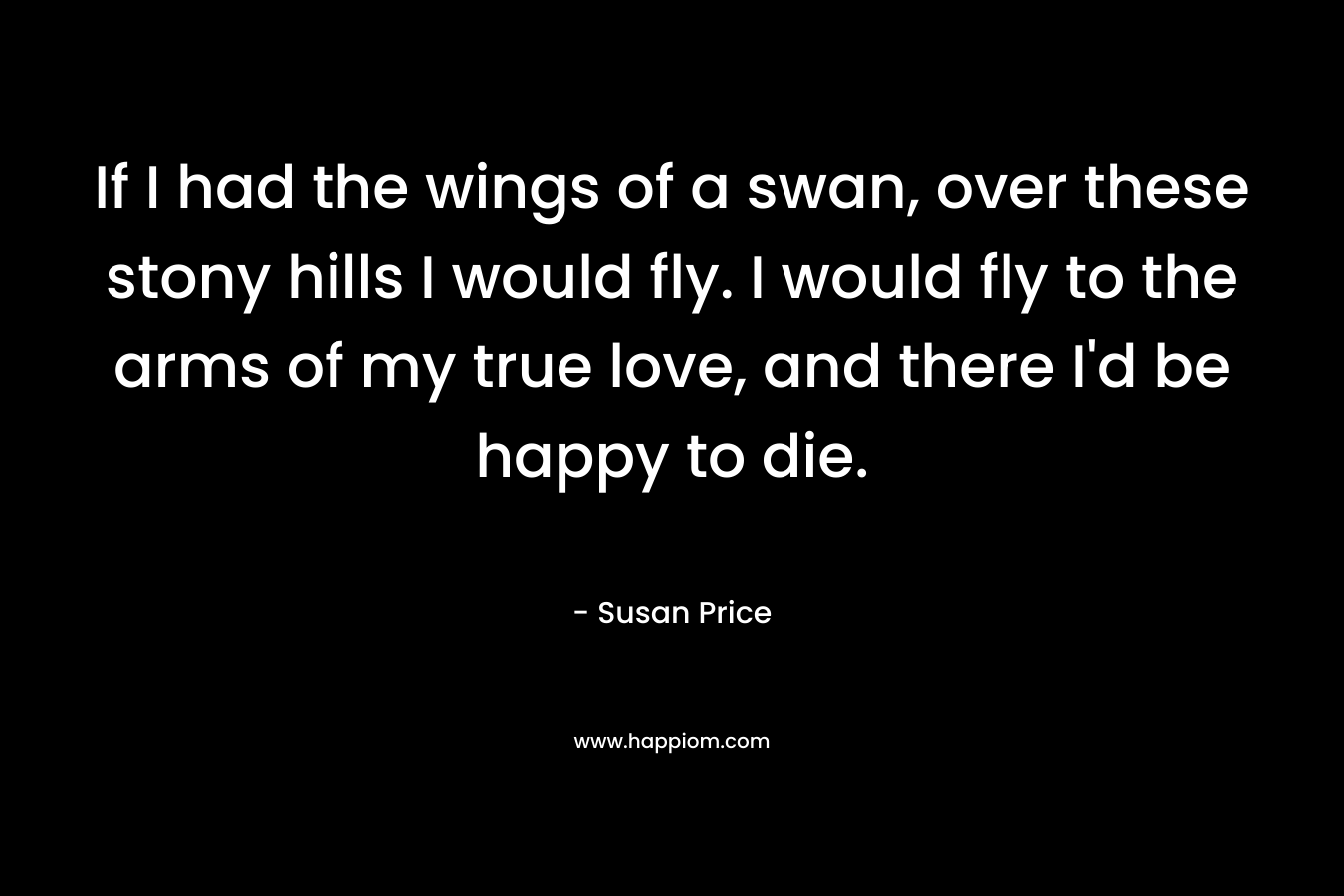 If I had the wings of a swan, over these stony hills I would fly. I would fly to the arms of my true love, and there I’d be happy to die. – Susan Price