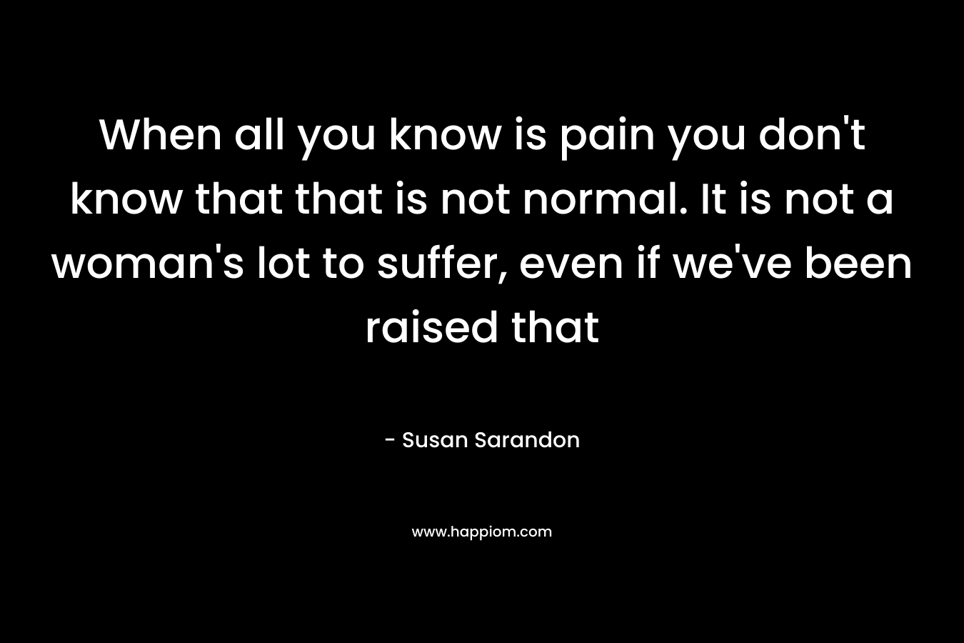 When all you know is pain you don't know that that is not normal. It is not a woman's lot to suffer, even if we've been raised that