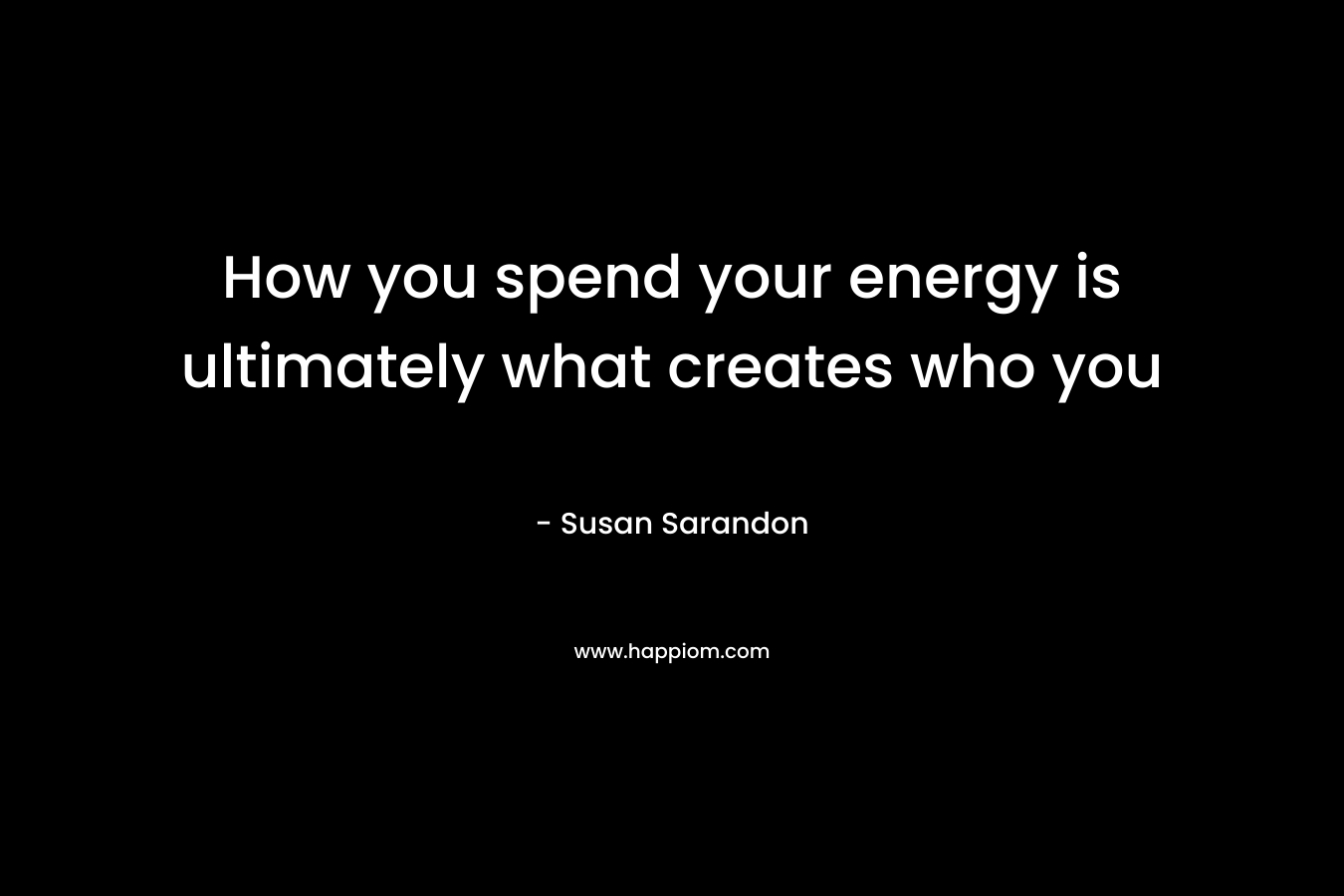 How you spend your energy is ultimately what creates who you – Susan Sarandon