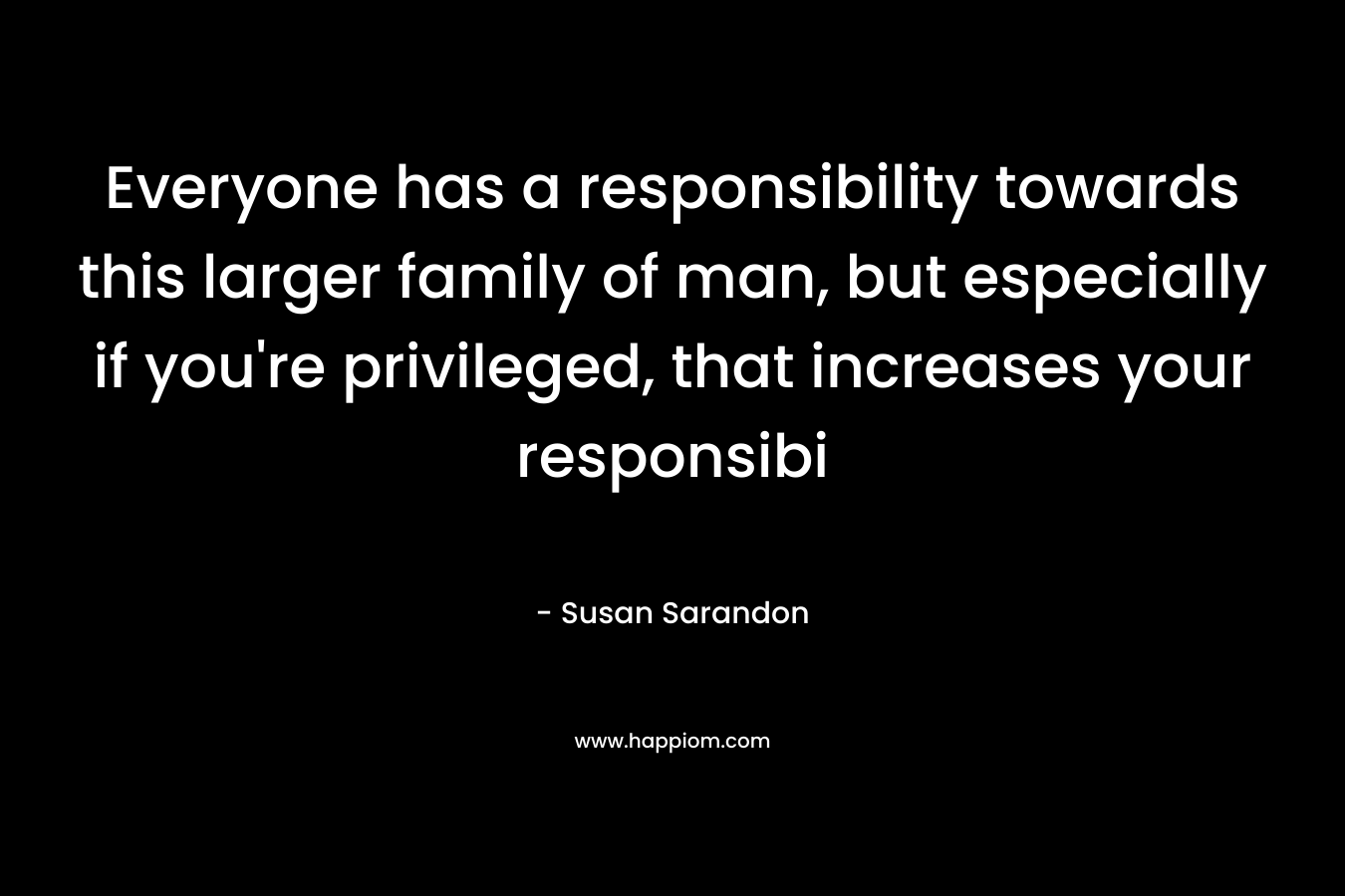 Everyone has a responsibility towards this larger family of man, but especially if you’re privileged, that increases your responsibi – Susan Sarandon