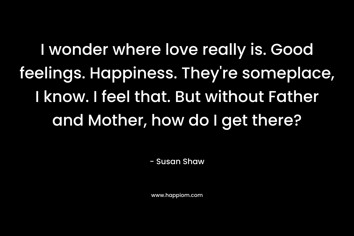 I wonder where love really is. Good feelings. Happiness. They’re someplace, I know. I feel that. But without Father and Mother, how do I get there? – Susan Shaw