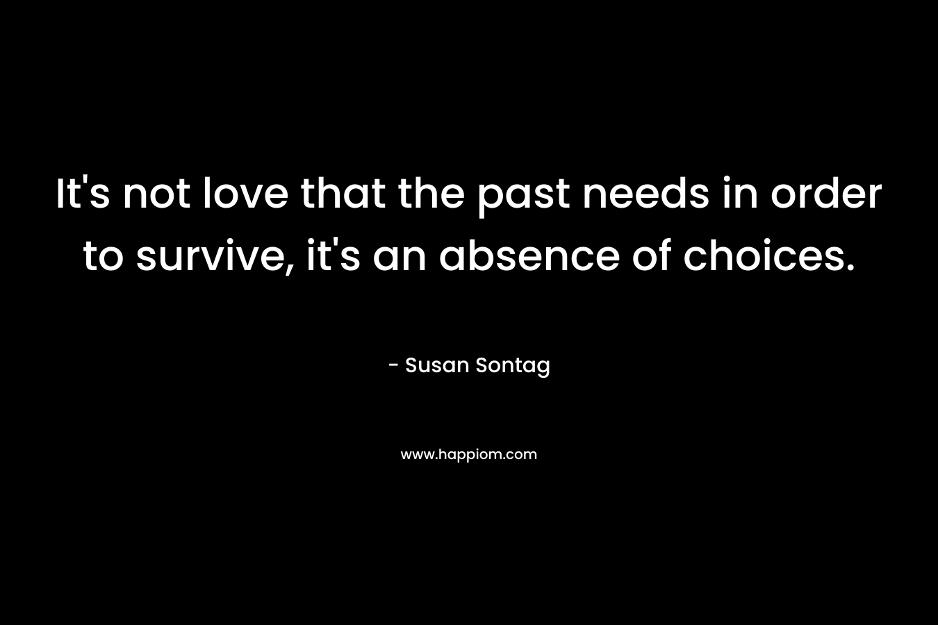 It’s not love that the past needs in order to survive, it’s an absence of choices. – Susan Sontag