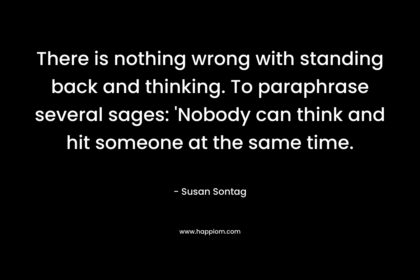 There is nothing wrong with standing back and thinking. To paraphrase several sages: ‘Nobody can think and hit someone at the same time. – Susan Sontag
