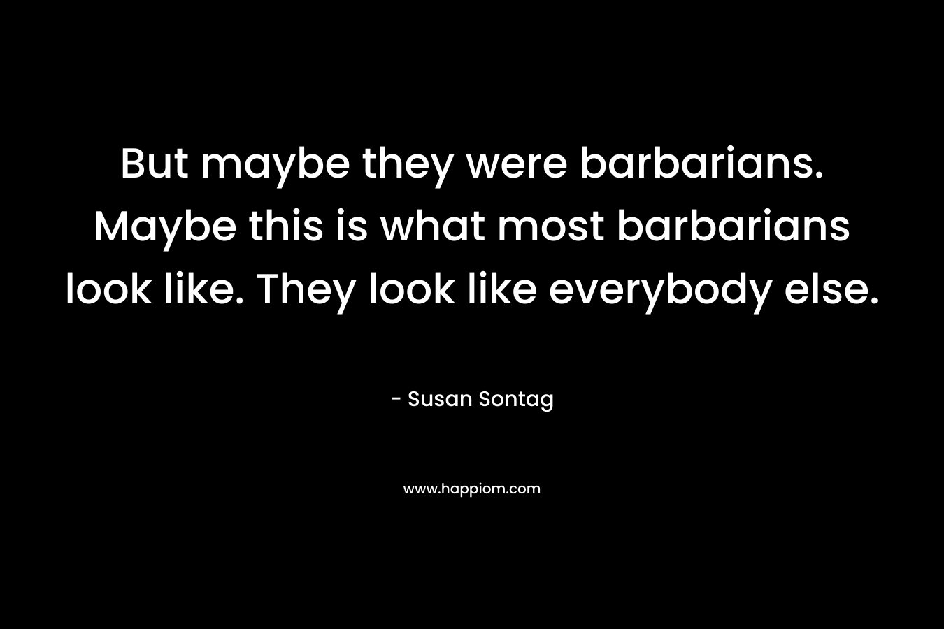 But maybe they were barbarians. Maybe this is what most barbarians look like. They look like everybody else. – Susan Sontag