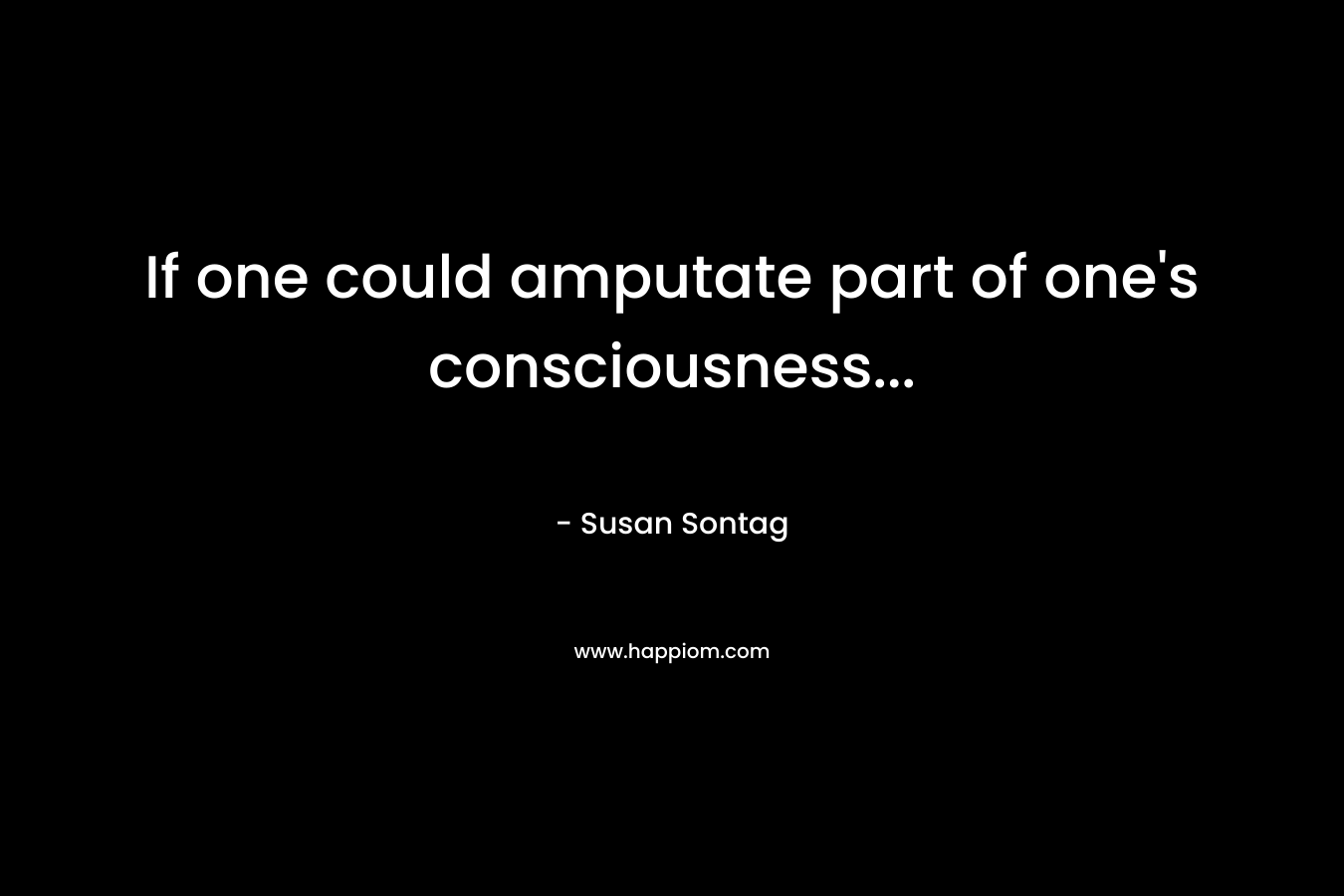 If one could amputate part of one’s consciousness… – Susan Sontag