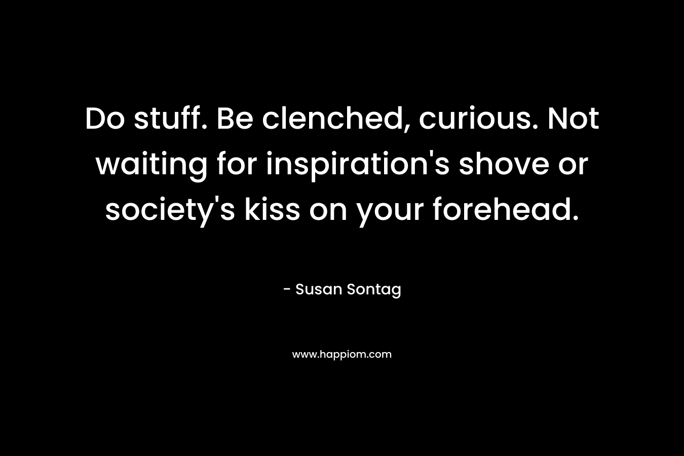 Do stuff. Be clenched, curious. Not waiting for inspiration’s shove or society’s kiss on your forehead. – Susan Sontag
